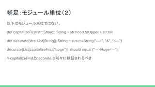 補足：モジュール単位（２）
以下はモジュール単位ではない。
def capitalizeFirst(str: String): String = str.head.toUpper + str.tail
def decorate(strs: List[String]): String = strs.mkString(“--->”, “&”, “<---”)
decorate(List(capitalizeFirst(“hoge”))) should equal (“--->Hoge<---”)
// capitalizeFirstとdecorateは別々に検証されるべき
 