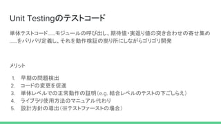 Unit Testingのテストコード
単体テストコード……モジュールの呼び出し、期待値・実返り値の突き合わせの寄せ集め
……をバリバリ定義し、それを動作検証の拠り所にしながらゴリゴリ開発
メリット
1. 早期の問題検出
2. コードの変更を促進
3. 単体レベルでの正常動作の証明（e.g. 結合レベルのテストの下ごしらえ）
4. ライブラリ使用方法のマニュアル代わり
5. 設計方針の導出（※テストファーストの場合）
 