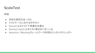 ScalaTest
特徴
● 多彩な表記方法／DSL
● テストケースに対するタグ付け
● fixtureによるテスト下準備の共通化
● Sharing Testsによるテスト項目のパターン化
● Selenium／Mockingフレームワーク利用のシンタックスシュガー
 