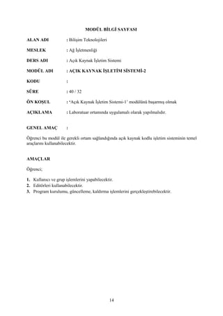 MODÜL BİLGİ SAYFASI

ALAN ADI             : Bilişim Teknolojileri

MESLEK               : Ağ İşletmenliği

DERS ADI             : Açık Kaynak İşletim Sistemi

MODÜL ADI            : AÇIK KAYNAK İŞLETİM SİSTEMİ-2

KODU                 :

SÜRE                 : 40 / 32

ÖN KOŞUL             : ‘Açık Kaynak İşletim Sistemi-1’ modülünü başarmış olmak

AÇIKLAMA             : Laboratuar ortamında uygulamalı olarak yapılmalıdır.


GENEL AMAÇ           :

Öğrenci bu modül ile gerekli ortam sağlandığında açık kaynak kodlu işletim sisteminin temel
araçlarını kullanabilecektir.


AMAÇLAR

Öğrenci;

1. Kullanıcı ve grup işlemlerini yapabilecektir.
2. Editörleri kullanabilecektir.
3. Program kurulumu, güncelleme, kaldırma işlemlerini gerçekleştirebilecektir.




                                               14
 