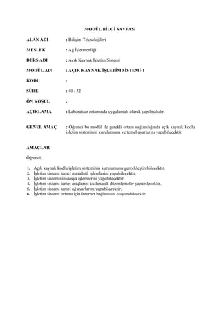 MODÜL BİLGİ SAYFASI

ALAN ADI              : Bilişim Teknolojileri

MESLEK                : Ağ İşletmenliği

DERS ADI              : Açık Kaynak İşletim Sistemi

MODÜL ADI             : AÇIK KAYNAK İŞLETİM SİSTEMİ-1

KODU                  :

SÜRE                  : 40 / 32

ÖN KOŞUL              :

AÇIKLAMA              : Laboratuar ortamında uygulamalı olarak yapılmalıdır.


GENEL AMAÇ            : Öğrenci bu modül ile gerekli ortam sağlandığında açık kaynak kodlu
                      işletim sisteminin kurulumunu ve temel ayarlarını yapabilecektir.


AMAÇLAR

Öğrenci;

1.   Açık kaynak kodlu işletim sisteminin kurulumunu gerçekleştirebilecektir.
2.   İşletim sistemi temel masaüstü işlemlerini yapabilecektir.
3.   İşletim sisteminin dosya işlemlerini yapabilecektir.
4.   İşletim sistemi temel araçlarını kullanarak düzenlemeler yapabilecektir.
5.   İşletim sistemi temel ağ ayarlarını yapabilecektir.
6.   İşletim sistemi ortamı için internet bağlantısını oluşturabilecektir.
 