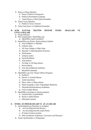 3. Dosya ve Dizin İşlemleri
         a. Dosya Yöneticisi: Konqueror
         b. Pardus’ta Komutlarla Çalışmak
         c. Temel Dosya ve Dizin İşlem Komutları
     4. Temel Yazıcı İşlemleri
         a. Pardus’ta Yazıcı Tanıtımı
     5. Temel Arşivleme ve Yedekleme Komutları

D. AÇIK     KAYNAK          İŞLETİM        SİSTEMİ      TEMEL      ARAÇLARI   VE
   UYGULAMALARI
    1. Hesap Makinesi
    2. Ofis Uygulamaları: OpenOffice.org
        a. OpenOffice.org'un özellikleri
    3. OpenOffice.org Writer: Kelime İşlemci Editörü
        a. Araç Çubukları ve Menüler
        b. Çalışma Alanı
        c. Alt Araç Çubuğu ve Bilgi Alanı
        d. Biçemler ve Biçimlendirme Penceresi
        e. Özelleştirme
        f. Çalışma sayfası
        g. Sayfa Özellikleri
        h. Alan Ekleme
        i. Üst bilgi ve Alt bilgi ekleme
        j. Resim ekleme
        k. Yazı tipi özelliklerini belirleme
        l. Biçemlerle çalışmak
    4. OpenOffice.org Calc: Hesap Tablosu Programı
        a. Kullanım
        b. İşlevler ve Formül Ekleme
        c. Aralık tanımlama
        d. Hücre, Satır ve Sütun ekleme
        e. Sütun Genişliği ve Satır Yüksekliğini Belirleme
        f. Otomatik Biçimlendirmeyi Kullanma
        g. Calc'a çizelge ekleme
    5. OpenOffice.org Impress: Sunum programı
        a. Çalışma alanı ve görünümler
        b. Resim ve Şekil Ekleme
        c. Düzenlerle çalışma

E. TEMEL AĞ PROGRAMLARI VE AĞ AYARLARI
    1. Ağ Konfigürasyon Dosyaları ve Scriptleri
        a. /etc/sysconfig/network Dosyası
        b. /etc/sysconfig/network-scripts Dizini
        c. IP Adresi Çözücü Ayarları
        d. DNS Ayarlarının Yapılması ( /etc/resolv.conf Dosyası)
    2. Temel Ağ Komutları ve Programları
 