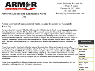 Armor Insurance Services, Inc. 114 West A Street Kannapolis, NC 28081 704 933 5409 Steven@MyArmorInsurance.com Armor Insurance and Kannapolis Kares Day Armor Insurance of Kannapolis NC Seeks Material Donations for Kannapolis Kares Day. As reported on their web site: “The City of Kannapolis will be hosting the fourth annual Kannapolis Kares Day Saturday, September 26th. On this day of city-wide community service, the City actively seeks volunteer activities from civic, educational, neighborhood, business and religious organizations.  The event will run from 8:00 am to 12:30 pm with command central being the Village Park building, located along West A and West C Streets and North Loop Road. Education is the theme for projects this year. You may create your own project or volunteer with another project. Breakfast will be served at 8:00 am and lunch from 11:30 to 12:30 pm at the park.”  For more information on the city events please go to the City of Kannapolis Website or contact the city directly.   Armor Insurance Services, Inc. is collecting material donations from citizens and corporate partners for “Family Promise” and the “Community Free Clinic.”  Drop off your donations at our business office: 114 West A Street; Kannapolis, NC 28081.  No monetary donations accepted.  If you can not drop off, just call Steven H. Blinsink at Armor Insurance, 704 933 5409 to arrange for pick up.  The dead line for donations is Thursday September 24th 2009.  See the list of desired items to the right.  For further ideas of needed items or to start your own project go to http://www.cityofkannapolis.com and click on the Kannapolis Kares photo for more information.   Armor Insurance and Steven Blinsink thank you in advance for your time, attention, and donations.  We are looking forward to a great event.  We hope to see you soon.   Items Needed: 