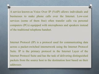 A service known as Voice Over IP (VoIP) allows individuals and
businesses to make phone calls over the Internet. Low-cost
services (some of them free) often transfer calls via personal
computers (PCs) equipped with microphones and speakers instead
of the traditional telephone handset.



Internet Protocol (IP) is a protocol used for communicating data
across a packet-switched internetwork using the Internet Protocol
Suite. IP is the primary protocol in the Internet Layer of the
Internet Protocol Suite and has the task of delivering distinguished
packets from the source host to the destination host based on their
addresses.
 