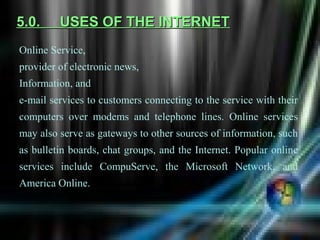 5.0.     USES OF THE INTERNET
Online Service,
provider of electronic news,
Information, and
e-mail services to customers connecting to the service with their
computers over modems and telephone lines. Online services
may also serve as gateways to other sources of information, such
as bulletin boards, chat groups, and the Internet. Popular online
services include CompuServe, the Microsoft Network, and
America Online.
 