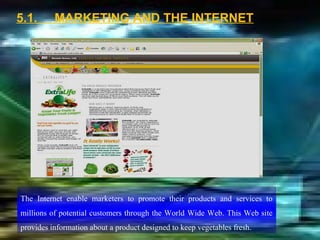 5.1.      MARKETING AND THE INTERNET




The Internet enable marketers to promote their products and services to
millions of potential customers through the World Wide Web. This Web site
provides information about a product designed to keep vegetables fresh.
 