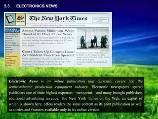 5.3.   ELECTRONICS NEWS




  Electronic News is an online publication that currently covers just the
  semiconductor production equipment industry. Electronic newspapers spared
  publishers one of their highest expenses—newsprint—and many brought publishers
  additional advertising revenue. The New York Times on the Web, an expert of
  which is shown here, offers readers the same content as its print publication as well
  as stories and features available only in its online version.
 