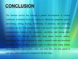 CONCLUSION
The Internet service has brought a greater development to various
continents. It entailed electronic commerce, which the companies used in
advertising, selling, buying, distributing of products, and providing
customers service. Telecommunication, is the use of e-mail which speeds
communication between the companies, coworkers, and among other
individuals. File sharing, individuals swap music, movies, photos,
applications and enable students to make a research work and download
materials. Online chatting, people carry on discussions using instant
messaging; share digital photo, video, and audio files, also play games in
real time; which cannot be compared to the late years.
 