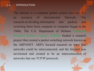 1.0.     INTRODUCTION


       The Internet is a computer global system network. It’s
       an acronym of International Network. The
       research on dividing information into packets and
       switching them from computer to computer began in the
       1960s. The U.S. Department of Defense Advanced
       Research Projects Agency (ARPA) funded a research
       project that created a packet switching network known as
       the ARPANET. ARPA focused research on ways that
       networks could be interconnected, and the Internet was
       envisioned and created to be an interconnection of
       networks that use TCP/IP protocols.
 
