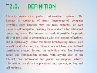 Internet, computer-based global information system. The
Internet is composed of many interconnected computer
networks. Each network may link tens, hundreds, or even
thousands of computers, enabling them to share information and
processing power. The Internet has made it possible for people
all over the world to communicate with one another effectively
and inexpensively. Unlike traditional broadcasting media, such
as radio and television, the Internet does not have a centralized
distribution system. Instead, an individual who has Internet
access can communicate directly with anyone else on the
Internet, post information for general consumption, retrieve
information, use distant applications and services, or buy and
sell products.
 
