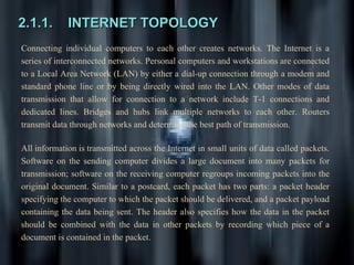 2.1.1.       INTERNET TOPOLOGY
Connecting individual computers to each other creates networks. The Internet is a
series of interconnected networks. Personal computers and workstations are connected
to a Local Area Network (LAN) by either a dial-up connection through a modem and
standard phone line or by being directly wired into the LAN. Other modes of data
transmission that allow for connection to a network include T-1 connections and
dedicated lines. Bridges and hubs link multiple networks to each other. Routers
transmit data through networks and determine the best path of transmission.

All information is transmitted across the Internet in small units of data called packets.
Software on the sending computer divides a large document into many packets for
transmission; software on the receiving computer regroups incoming packets into the
original document. Similar to a postcard, each packet has two parts: a packet header
specifying the computer to which the packet should be delivered, and a packet payload
containing the data being sent. The header also specifies how the data in the packet
should be combined with the data in other packets by recording which piece of a
document is contained in the packet.
 