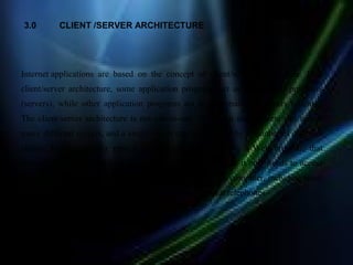 3.0       CLIENT /SERVER ARCHITECTURE




Internet applications are based on the concept of client/server architecture. In a
client/server architecture, some application programs act as information providers
(servers), while other application programs act as information receivers (clients).
The client/server architecture is not one-to-one. That is, a single client can access
many different servers, and a single server can be accessed by a number of different
clients. Usually, a user runs a client application, such as a Web browser, that
contacts one server at a time to obtain information. Because it only needs to access
one server at a time, client software can run on almost any computer, including small
handheld devices such as personal organizers and cellular telephones
 