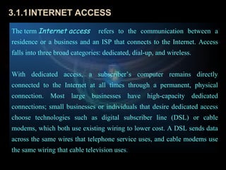 3.1.1INTERNET ACCESS
The term Internet access        refers to the communication between a
residence or a business and an ISP that connects to the Internet. Access
falls into three broad categories: dedicated, dial-up, and wireless.


With dedicated access, a subscriber’s computer remains directly
connected to the Internet at all times through a permanent, physical
connection. Most large businesses have high-capacity dedicated
connections; small businesses or individuals that desire dedicated access
choose technologies such as digital subscriber line (DSL) or cable
modems, which both use existing wiring to lower cost. A DSL sends data
across the same wires that telephone service uses, and cable modems use
the same wiring that cable television uses.
 