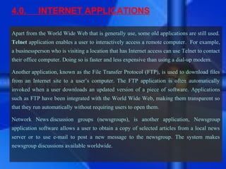 4.0.        INTERNET APPLICATIONS

Apart from the World Wide Web that is generally use, some old applications are still used.
Telnet application enables a user to interactively access a remote computer. For example,
a businessperson who is visiting a location that has Internet access can use Telnet to contact
their office computer. Doing so is faster and less expensive than using a dial-up modem.

Another application, known as the File Transfer Protocol (FTP), is used to download files
from an Internet site to a user’s computer. The FTP application is often automatically
invoked when a user downloads an updated version of a piece of software. Applications
such as FTP have been integrated with the World Wide Web, making them transparent so
that they run automatically without requiring users to open them.

Network News discussion groups (newsgroups), is another application, Newsgroup
application software allows a user to obtain a copy of selected articles from a local news
server or to use e-mail to post a new message to the newsgroup. The system makes
newsgroup discussions available worldwide.
 