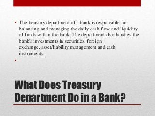 • The treasury department of a bank is responsible for
balancing and managing the daily cash flow and liquidity
of funds within the bank. The department also handles the
bank's investments in securities, foreign
exchange, asset/liability management and cash
instruments.
•

What Does Treasury
Department Do in a Bank?

 