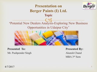 
Presented To: Presented By:
Mr. Pushpender Singh Akansh Chand
MBA 3rd Sem
Presentation on
Berger Paints (I) Ltd.
Topic
‘Potential New Dealers Analysis-Exploring New Business
Opportunities in Udaipur City’
14/7/2017
 