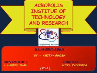 ACROPOLIS
INSTITUE OF
TECHNOLOGY
AND RESEARCH
THE SHADOW LINES
BY :- AMITAV GHOSH
PRESENTED BY :- GUIDED BY :-
 HARDIK SHAH MISS. VANSHIKA
{ EC-1 }
 
