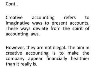 Cont..
Creative accounting refers to
imaginative ways to present accounts.
These ways deviate from the spirit of
accounting laws.
However, they are not illegal. The aim in
creative accounting is to make the
company appear financially healthier
than it really is.
 