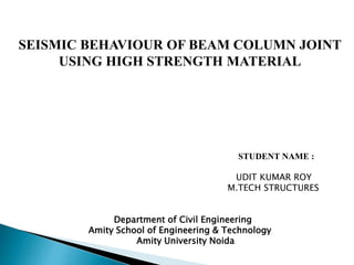 SEISMIC BEHAVIOUR OF BEAM COLUMN JOINT
USING HIGH STRENGTH MATERIAL
STUDENT NAME :
UDIT KUMAR ROY
M.TECH STRUCTURES
Department of Civil Engineering
Amity School of Engineering & Technology
Amity University Noida
 