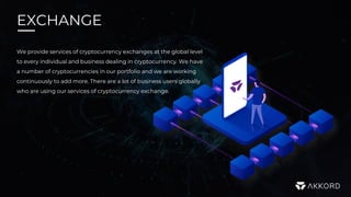 EXCHANGE
We provide services of cryptocurrency exchanges at the global level
to every individual and business dealing in cryptocurrency. We have
a number of cryptocurrencies in our portfolio and we are working
continuously to add more. There are a lot of business users globally
who are using our services of cryptocurrency exchange.
 