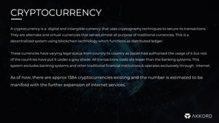 CRYPTOCURRENCY
A cryptocurrency is a digital and intangible currency that uses cryptography techniques to secure its transactions.
They are alternate and virtual currencies that serves almost all purpose of traditional currencies. This is a
decentralized system using blockchain technology which functions as distributed ledger.
These currencies have varying legal status from country to country as Japan had authorised the usage of it but rest
of the countries have put it under a grey shade. All transactions costs are lesser than the banking systems. This
system excludes banking systems and other traditional financial institutions & operates exclusively through internet.
As of now, there are approx 1384 cryptocurrencies existing and the number is estimated to be
manifold with the further expansion of internet services.
 