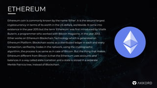 ETHEREUM
Ethereum coin is commonly known by the name 'Ether'. It is the second largest
cryptocurrency in terms of its worth in the US dollars, worldwide. It came into
existence in the year 2015 but the term 'Ethereum' was first introduced by Vitalik
Buterin, a programmer who worked with Bitcoin Magazine, in the year 2013.
Ether works on Ethereum Blockchain Technology which is generated on
Ethereum Platform. Blockchain works as a distributed ledger in each and every
transaction, verified by nodes in the network, using the cryptographic
algorithm, the process is as same as in case of Bitcoin. But the thing that makes
Ethereum different from Bitcoin is that the Ethereum uses accounts and
balances in a way called state transition and a state is stored in a separate
Merkle Patricia tree, instead of Blockchain.
 