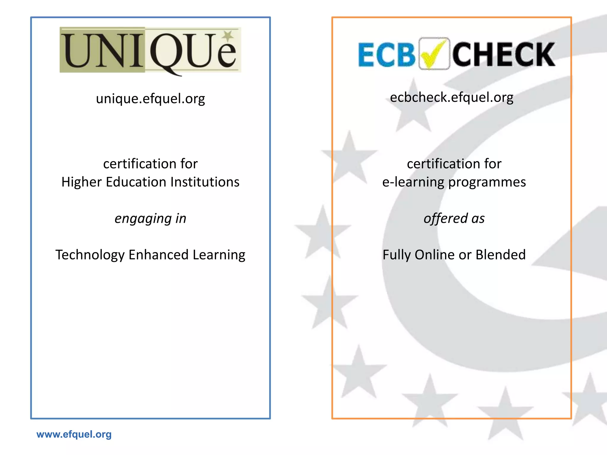 unique.efquel.org         ecbcheck.efquel.org



          certification for             certification for
    Higher Education Institutions   e-learning programmes

                 engaging in              offered as

   Technology Enhanced Learning     Fully Online or Blended




www.efquel.org
 