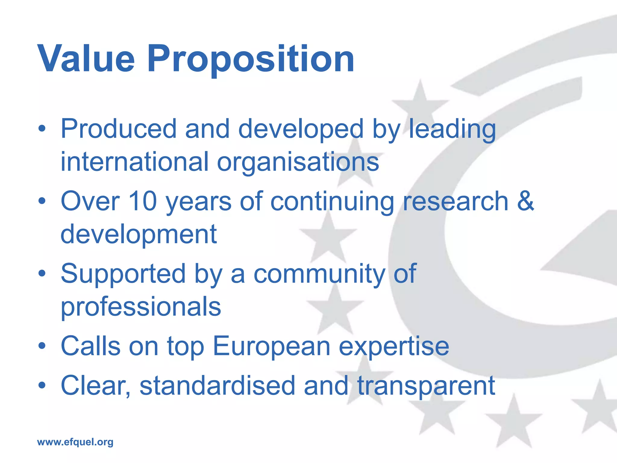 Value Proposition
• Produced and developed by leading
  international organisations
• Over 10 years of continuing research &
  development
• Supported by a community of
  professionals
• Calls on top European expertise
• Clear, standardised and transparent
www.efquel.org
 