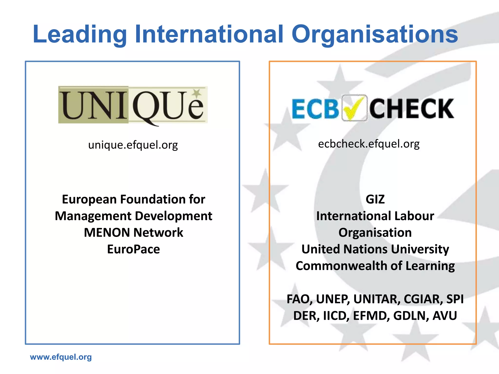 Leading International Organisations



             unique.efquel.org        ecbcheck.efquel.org



      European Foundation for                 GIZ
     Management Development          International Labour
         MENON Network                   Organisation
             EuroPace              United Nations University
                                  Commonwealth of Learning

                                 FAO, UNEP, UNITAR, CGIAR, SPI
                                  DER, IICD, EFMD, GDLN, AVU

www.efquel.org
 
