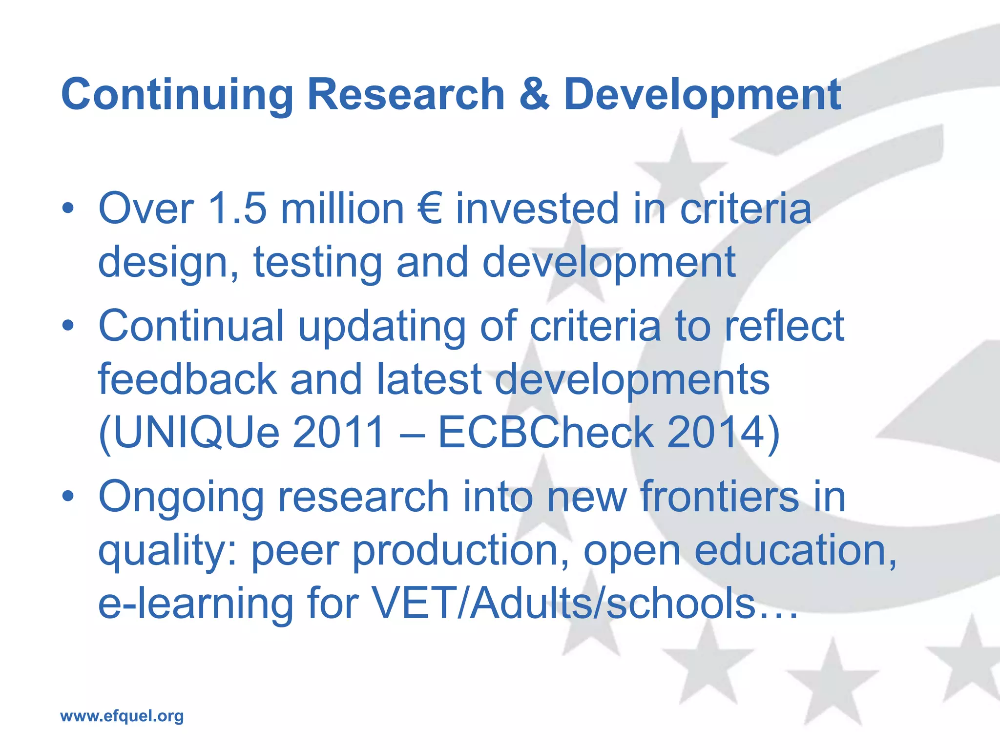 Continuing Research & Development

• Over 1.5 million € invested in criteria
  design, testing and development
• Continual updating of criteria to reflect
  feedback and latest developments
  (UNIQUe 2011 – ECBCheck 2014)
• Ongoing research into new frontiers in
  quality: peer production, open education,
  e-learning for VET/Adults/schools…

www.efquel.org
 