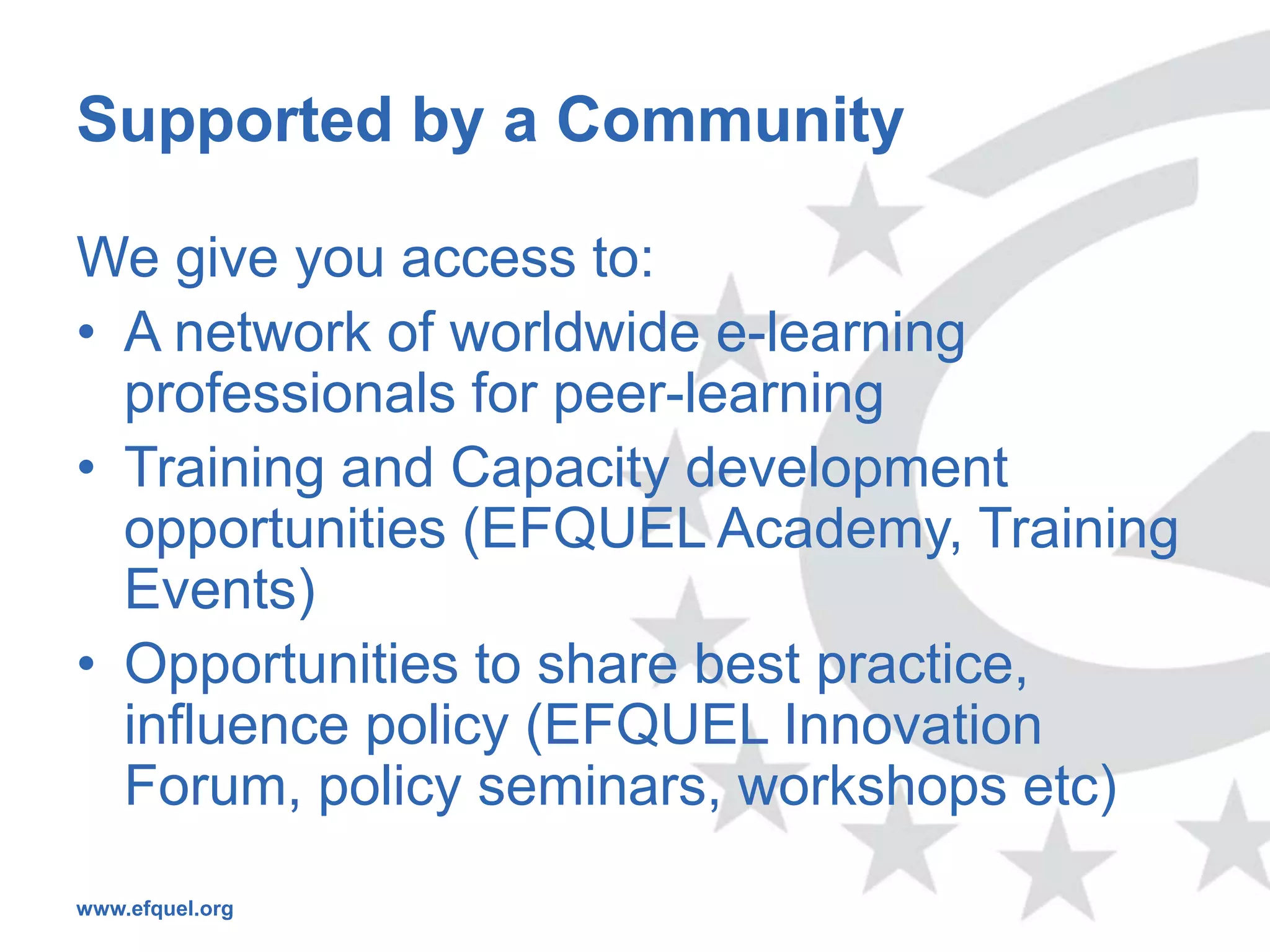 Supported by a Community

We give you access to:
• A network of worldwide e-learning
  professionals for peer-learning
• Training and Capacity development
  opportunities (EFQUEL Academy, Training
  Events)
• Opportunities to share best practice,
  influence policy (EFQUEL Innovation
  Forum, policy seminars, workshops etc)
www.efquel.org
 