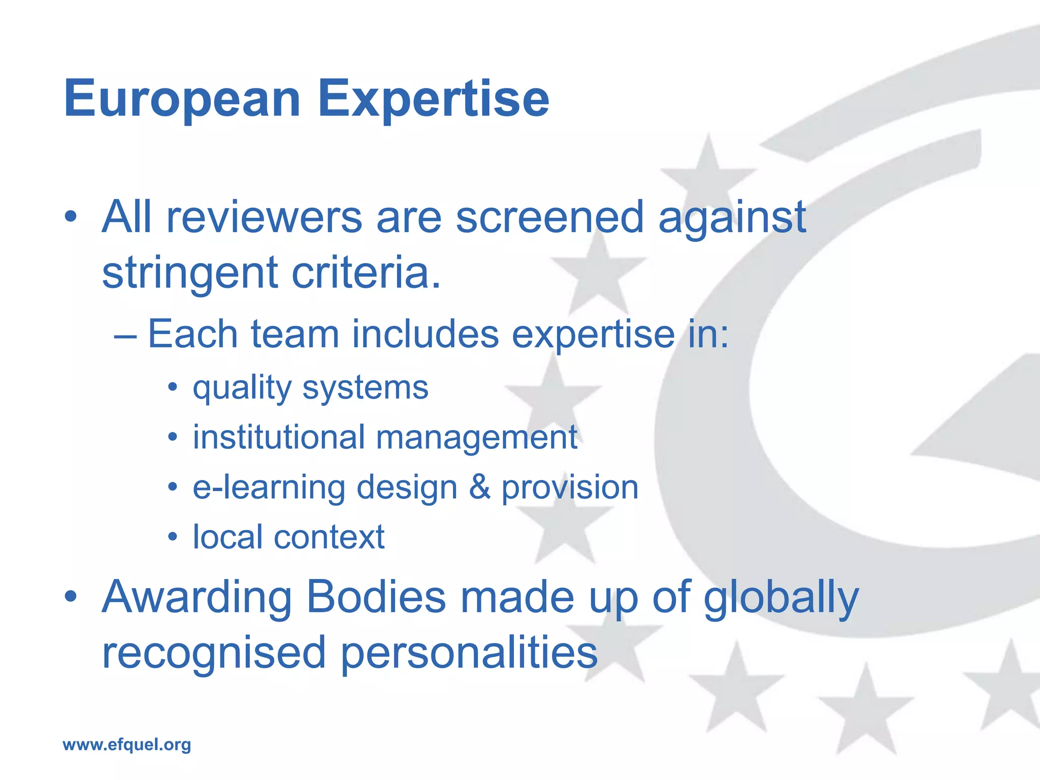 European Expertise

• All reviewers are screened against
  stringent criteria.
     – Each team includes expertise in:
           •     quality systems
           •     institutional management
           •     e-learning design & provision
           •     local context
• Awarding Bodies made up of globally
  recognised personalities
www.efquel.org
 