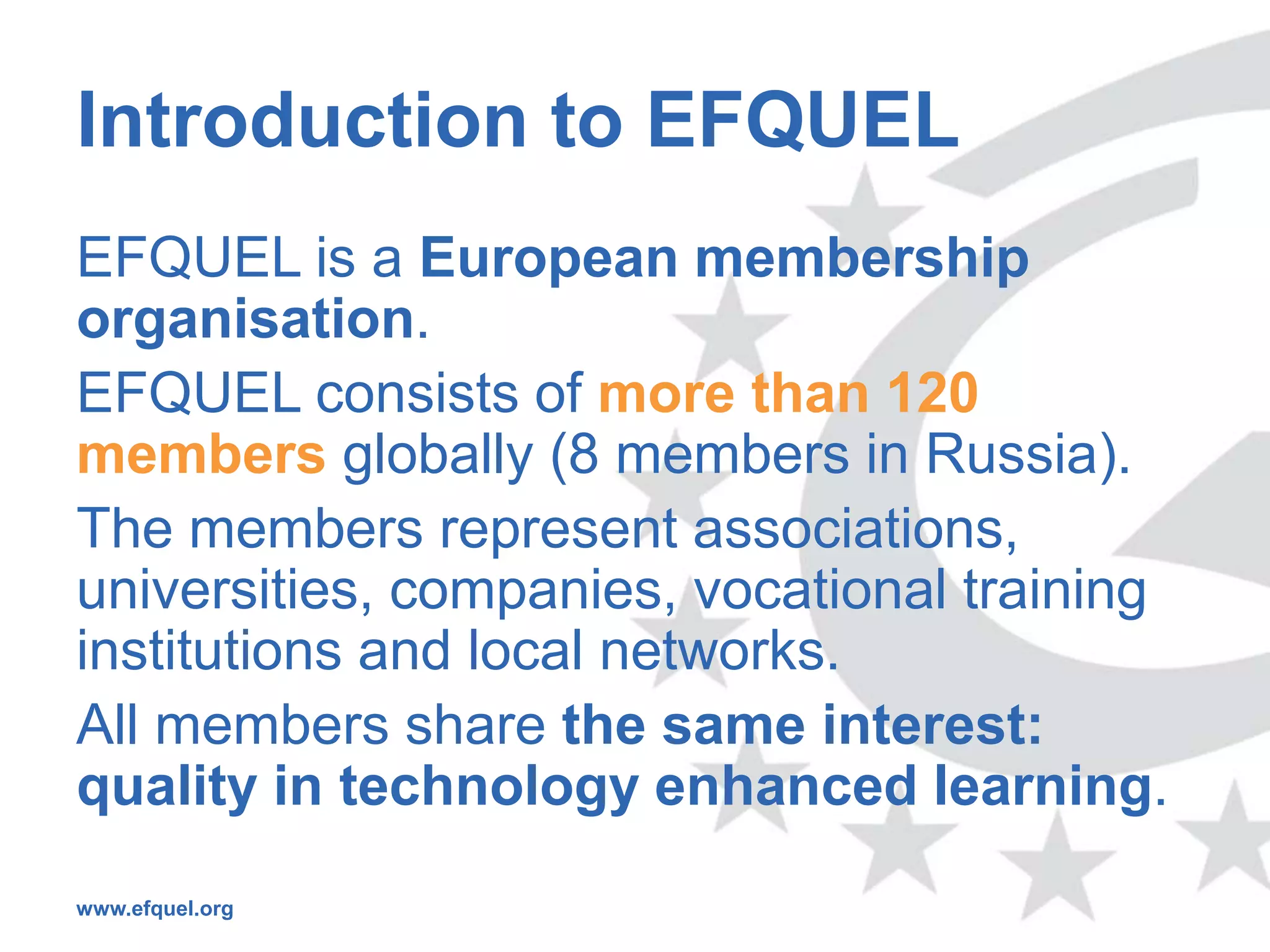 Introduction to EFQUEL
EFQUEL is a European membership
organisation.
EFQUEL consists of more than 120
members globally (8 members in Russia).
The members represent associations,
universities, companies, vocational training
institutions and local networks.
All members share the same interest:
quality in technology enhanced learning.
www.efquel.org
 