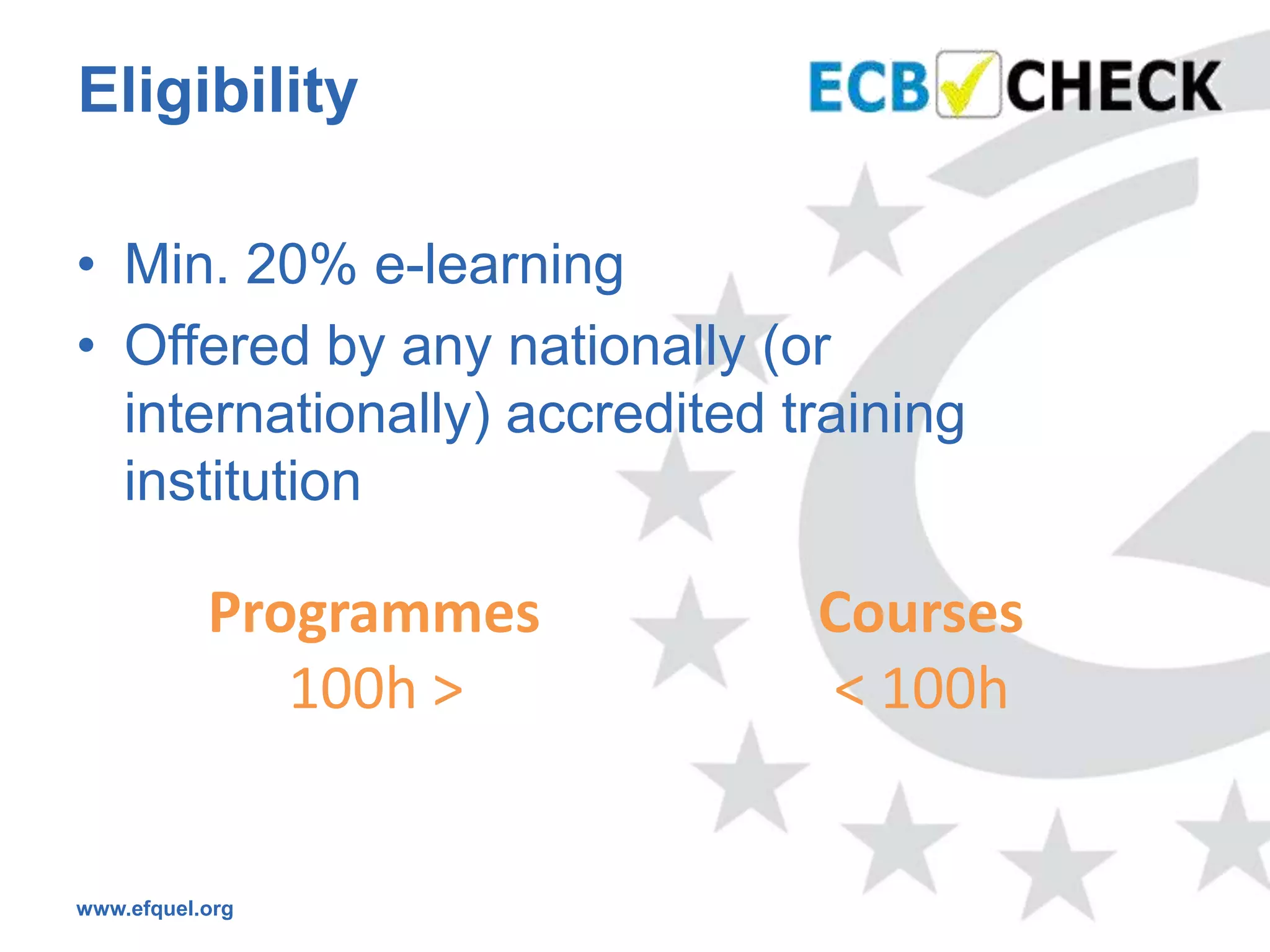 Eligibility

• Min. 20% e-learning
• Offered by any nationally (or
  internationally) accredited training
  institution

           Programmes          Courses
              100h >           < 100h


www.efquel.org
 