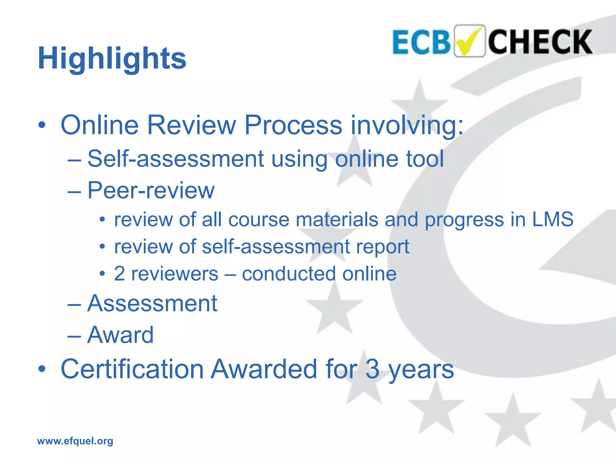 Highlights

• Online Review Process involving:
     – Self-assessment using online tool
     – Peer-review
           • review of all course materials and progress in LMS
           • review of self-assessment report
           • 2 reviewers – conducted online
     – Assessment
     – Award
• Certification Awarded for 3 years

www.efquel.org
 