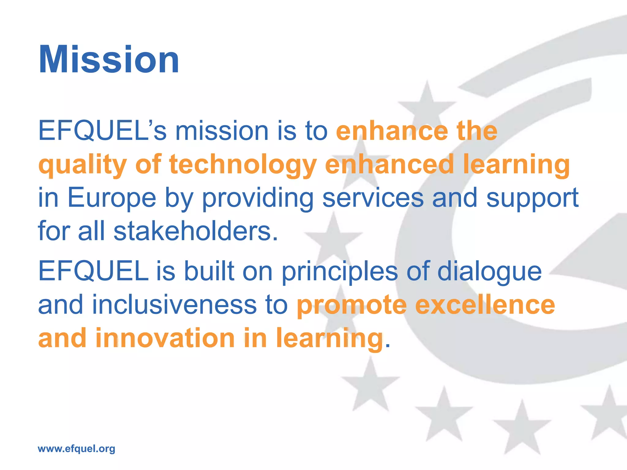 Mission
EFQUEL’s mission is to enhance the
quality of technology enhanced learning
in Europe by providing services and support
for all stakeholders.
EFQUEL is built on principles of dialogue
and inclusiveness to promote excellence
and innovation in learning.


www.efquel.org
 