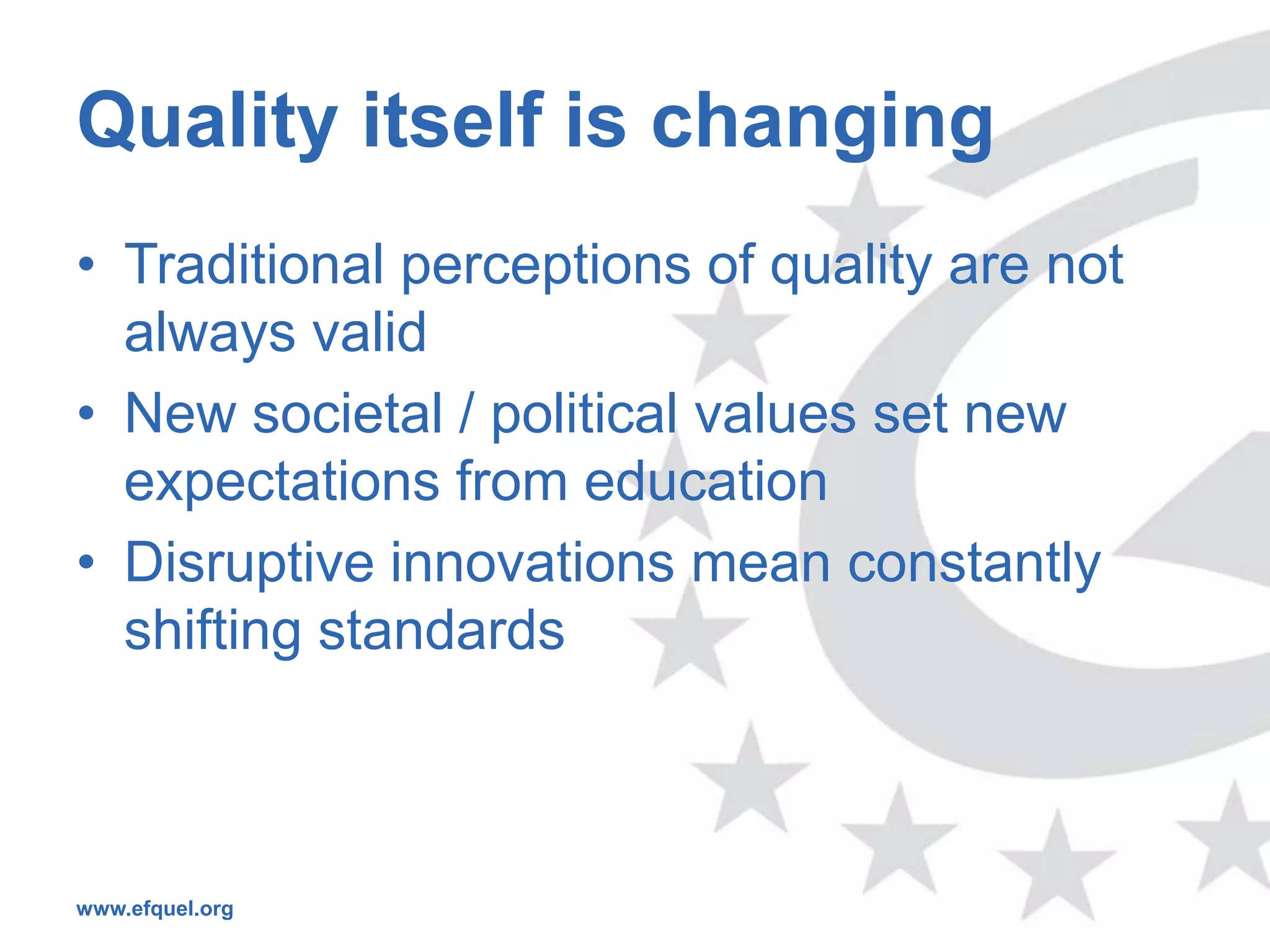 Quality itself is changing
• Traditional perceptions of quality are not
  always valid
• New societal / political values set new
  expectations from education
• Disruptive innovations mean constantly
  shifting standards



www.efquel.org
 