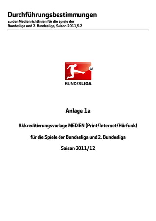 Durchführungsbestimmungen
zu den Medienrichtlinien für die Spiele der
Bundesliga und 2. Bundesliga, Saison 2011/12




                                  Anlage 1a

      Akkreditierungsvorlage MEDIEN (Print/Internet/Hörfunk)

             für die Spiele der Bundesliga und 2. Bundesliga

                               Saison 2011/12
 