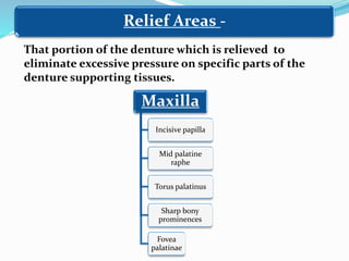 Relief Areas -
That portion of the denture which is relieved to
eliminate excessive pressure on specific parts of the
denture supporting tissues.
Maxilla
Incisive papilla
Mid palatine
raphe
Torus palatinus
Sharp bony
prominences
Fovea
palatinae
 