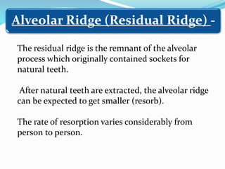 The residual ridge is the remnant of the alveolar
process which originally contained sockets for
natural teeth.
After natural teeth are extracted, the alveolar ridge
can be expected to get smaller (resorb).
The rate of resorption varies considerably from
person to person.
Alveolar Ridge (Residual Ridge) -
 