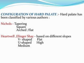 CONFIGURATION OF HARD PALATE :- Hard palate has
been classified by various authors :
Nichols - Tapering
Square
Arched /flat
Heartwell ,Elinger Shay - based on different slopes
V- shaped Flat
U-shaped High
Medium
 