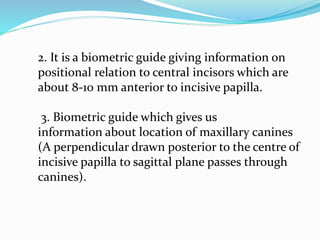 2. It is a biometric guide giving information on
positional relation to central incisors which are
about 8-10 mm anterior to incisive papilla.
3. Biometric guide which gives us
information about location of maxillary canines
(A perpendicular drawn posterior to the centre of
incisive papilla to sagittal plane passes through
canines).
 
