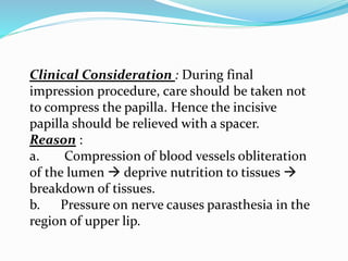 Clinical Consideration : During final
impression procedure, care should be taken not
to compress the papilla. Hence the incisive
papilla should be relieved with a spacer.
Reason :
a. Compression of blood vessels obliteration
of the lumen  deprive nutrition to tissues 
breakdown of tissues.
b. Pressure on nerve causes parasthesia in the
region of upper lip.
 