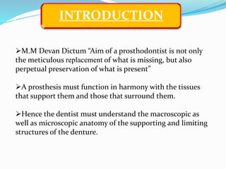 INTRODUCTION
M.M Devan Dictum “Aim of a prosthodontist is not only
the meticulous replacement of what is missing, but also
perpetual preservation of what is present”
A prosthesis must function in harmony with the tissues
that support them and those that surround them.
Hence the dentist must understand the macroscopic as
well as microscopic anatomy of the supporting and limiting
structures of the denture.
 