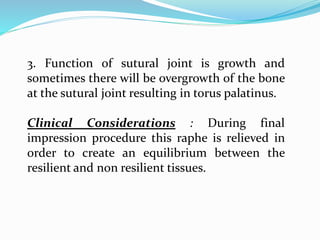 3. Function of sutural joint is growth and
sometimes there will be overgrowth of the bone
at the sutural joint resulting in torus palatinus.
Clinical Considerations : During final
impression procedure this raphe is relieved in
order to create an equilibrium between the
resilient and non resilient tissues.
 