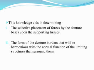This knowledge aids in determining -
i. The selective placement of forces by the denture
bases upon the supporting tissues.
ii. The form of the denture borders that will be
harmonious with the normal function of the limiting
structures that surround them.
 