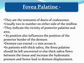 •They are the remnants of ducts of coalescence.
•Usually two in number on either side of the midline.
•They indicate the vicinity of posterior palatine seal
area.
• Its position also influences the position of the
posterior border of the denture.
•Denture can extend 1-2 mm across it.
•In patients with thick saliva, the fovea palatine
should be left uncovered or else thick saliva flows
between the tissue and increase the hydrostatic
pressure and hence lead to denture displacement.
Fovea Palatine -
 