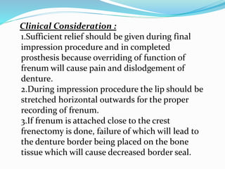 Clinical Consideration :
1.Sufficient relief should be given during final
impression procedure and in completed
prosthesis because overriding of function of
frenum will cause pain and dislodgement of
denture.
2.During impression procedure the lip should be
stretched horizontal outwards for the proper
recording of frenum.
3.If frenum is attached close to the crest
frenectomy is done, failure of which will lead to
the denture border being placed on the bone
tissue which will cause decreased border seal.
 