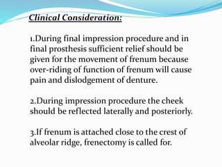 Clinical Consideration:
1.During final impression procedure and in
final prosthesis sufficient relief should be
given for the movement of frenum because
over-riding of function of frenum will cause
pain and dislodgement of denture.
2.During impression procedure the cheek
should be reflected laterally and posteriorly.
3.If frenum is attached close to the crest of
alveolar ridge, frenectomy is called for.
 