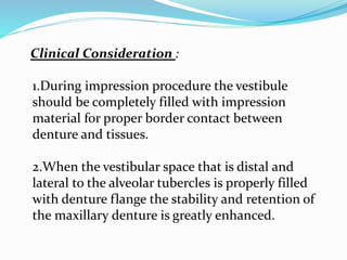 Clinical Consideration :
1.During impression procedure the vestibule
should be completely filled with impression
material for proper border contact between
denture and tissues.
2.When the vestibular space that is distal and
lateral to the alveolar tubercles is properly filled
with denture flange the stability and retention of
the maxillary denture is greatly enhanced.
 